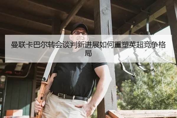曼联卡巴尔转会谈判新进展如何重塑英超竞争格局